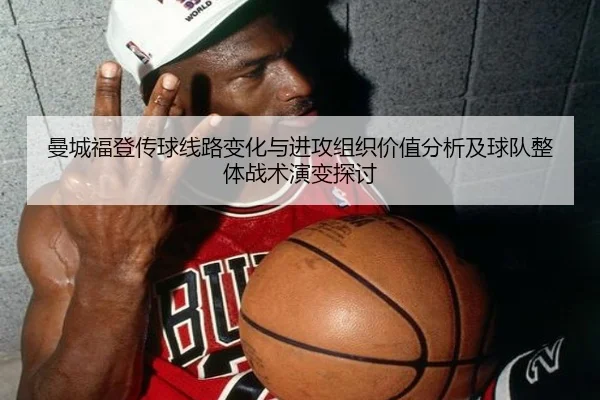 曼城福登传球线路变化与进攻组织价值分析及球队整体战术演变探讨