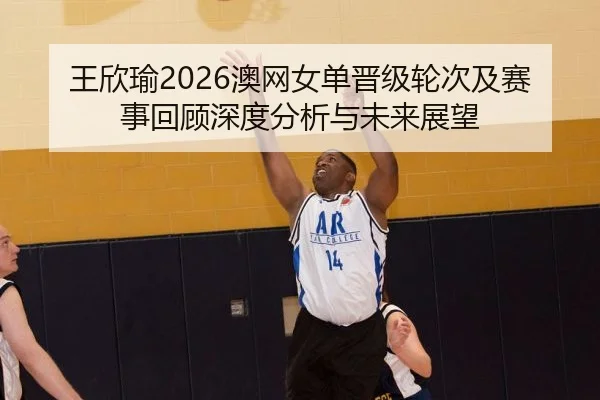 王欣瑜2026澳网女单晋级轮次及赛事回顾深度分析与未来展望